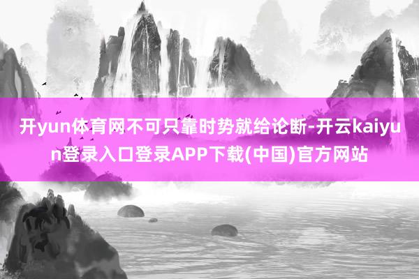 开yun体育网不可只靠时势就给论断-开云kaiyun登录入口登录APP下载(中国)官方网站