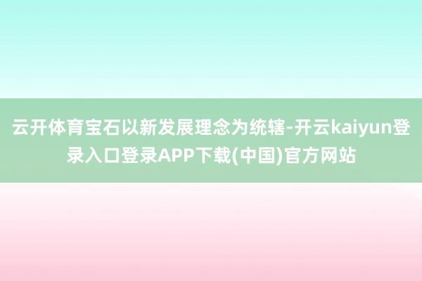云开体育宝石以新发展理念为统辖-开云kaiyun登录入口登录APP下载(中国)官方网站