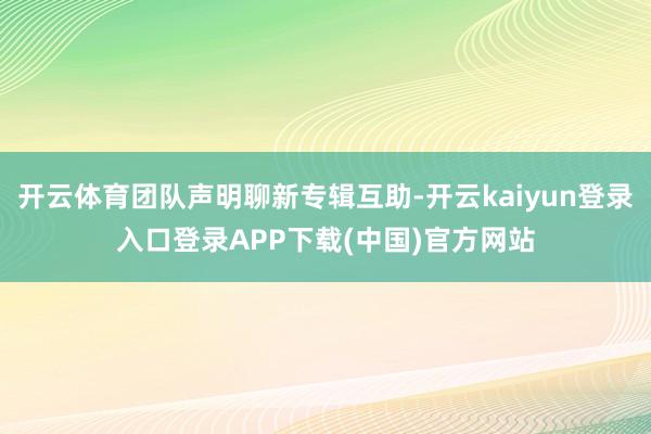 开云体育团队声明聊新专辑互助-开云kaiyun登录入口登录APP下载(中国)官方网站