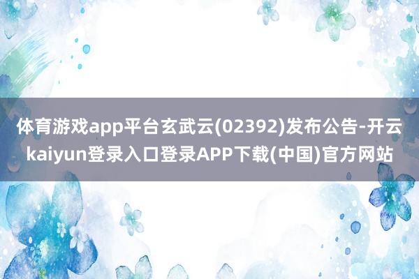 体育游戏app平台玄武云(02392)发布公告-开云kaiyun登录入口登录APP下载(中国)官方网站