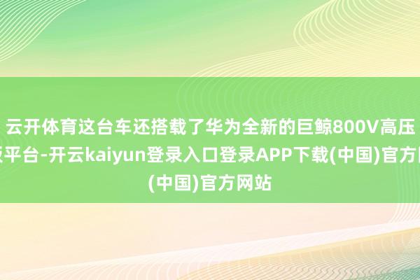 云开体育这台车还搭载了华为全新的巨鲸800V高压电板平台-开云kaiyun登录入口登录APP下载(中国)官方网站