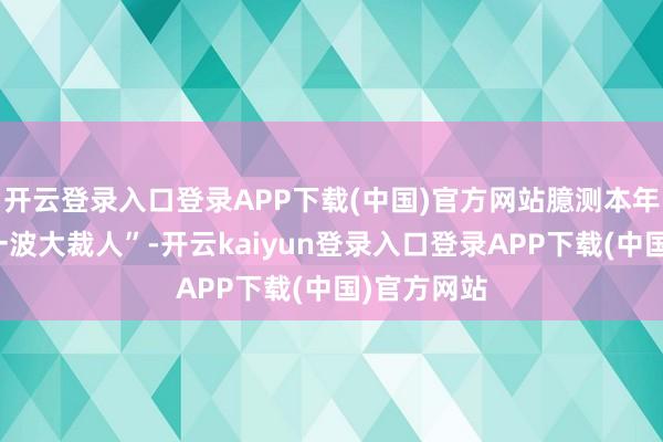 开云登录入口登录APP下载(中国)官方网站臆测本年各家会有一波大裁人”-开云kaiyun登录入口登录APP下载(中国)官方网站