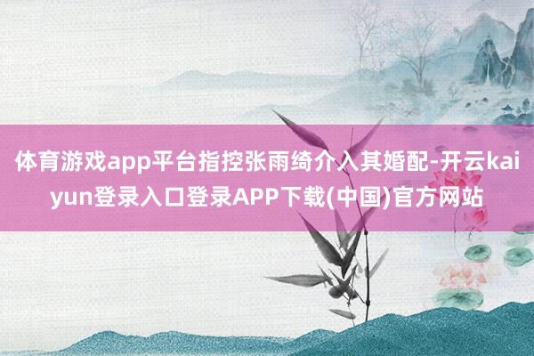 体育游戏app平台指控张雨绮介入其婚配-开云kaiyun登录入口登录APP下载(中国)官方网站