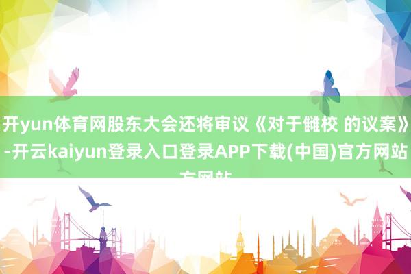 开yun体育网股东大会还将审议《对于雠校 的议案》-开云kaiyun登录入口登录APP下载(中国)官方网站