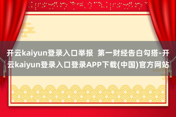 开云kaiyun登录入口举报  第一财经告白勾搭-开云kaiyun登录入口登录APP下载(中国)官方网站