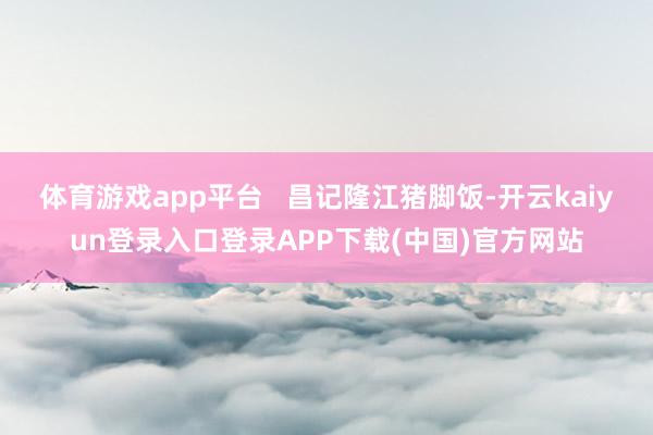 体育游戏app平台   昌记隆江猪脚饭-开云kaiyun登录入口登录APP下载(中国)官方网站