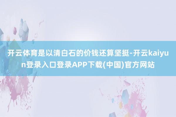 开云体育是以清白石的价钱还算坚挺-开云kaiyun登录入口登录APP下载(中国)官方网站