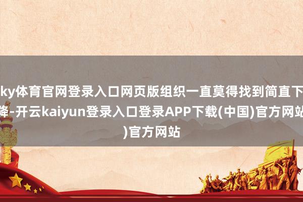 ky体育官网登录入口网页版组织一直莫得找到简直下降-开云kaiyun登录入口登录APP下载(中国)官方网站