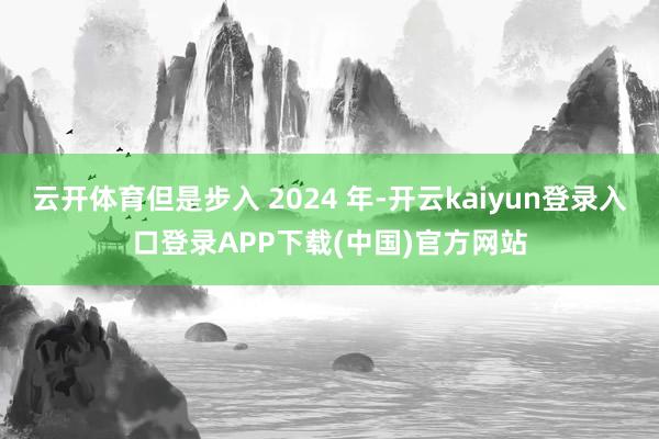 云开体育但是步入 2024 年-开云kaiyun登录入口登录APP下载(中国)官方网站