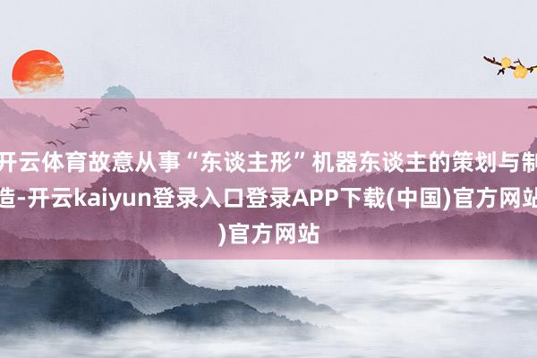 开云体育故意从事“东谈主形”机器东谈主的策划与制造-开云kaiyun登录入口登录APP下载(中国)官方网站