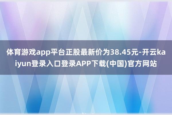 体育游戏app平台正股最新价为38.45元-开云kaiyun登录入口登录APP下载(中国)官方网站