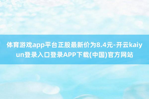 体育游戏app平台正股最新价为8.4元-开云kaiyun登录入口登录APP下载(中国)官方网站