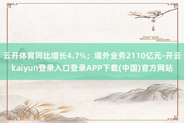 云开体育同比增长4.7%；境外业务2110亿元-开云kaiyun登录入口登录APP下载(中国)官方网站