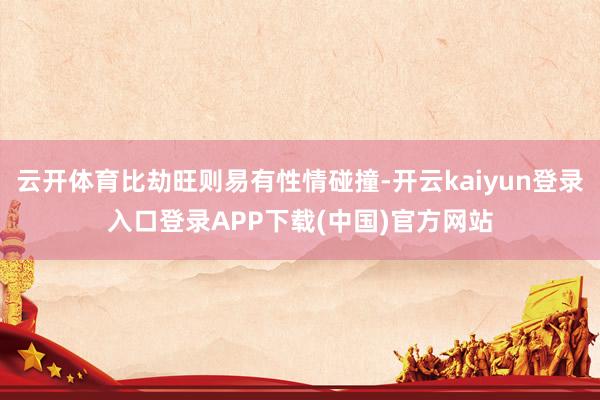 云开体育比劫旺则易有性情碰撞-开云kaiyun登录入口登录APP下载(中国)官方网站