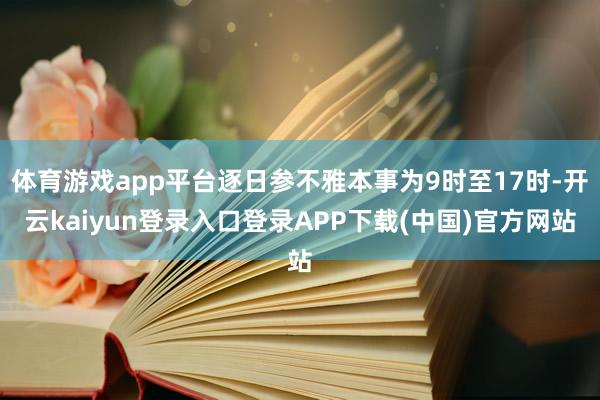 体育游戏app平台逐日参不雅本事为9时至17时-开云kaiyun登录入口登录APP下载(中国)官方网站