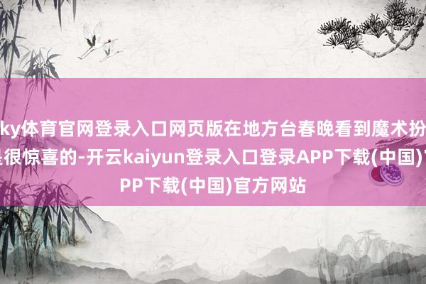 ky体育官网登录入口网页版在地方台春晚看到魔术扮演自己是很惊喜的-开云kaiyun登录入口登录APP下载(中国)官方网站