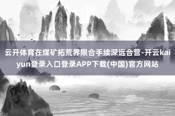 云开体育在煤矿拓荒界限合手续深远合营-开云kaiyun登录入口登录APP下载(中国)官方网站