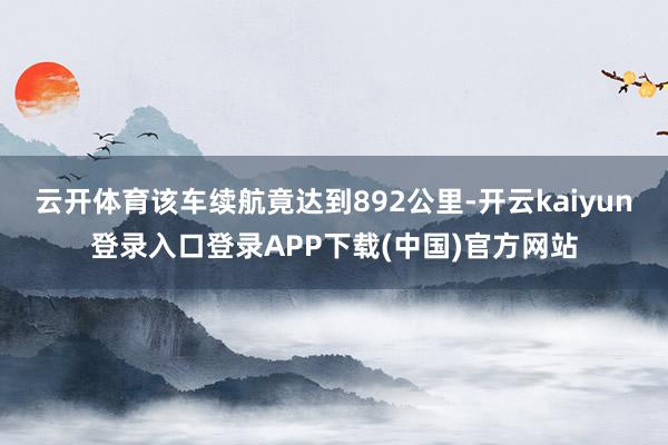 云开体育该车续航竟达到892公里-开云kaiyun登录入口登录APP下载(中国)官方网站