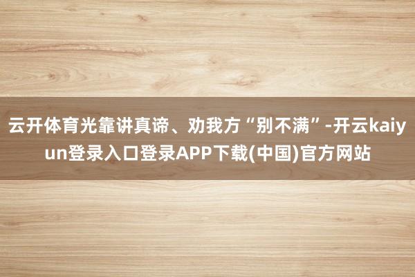 云开体育光靠讲真谛、劝我方“别不满”-开云kaiyun登录入口登录APP下载(中国)官方网站