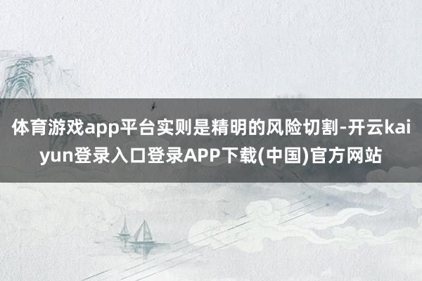 体育游戏app平台实则是精明的风险切割-开云kaiyun登录入口登录APP下载(中国)官方网站