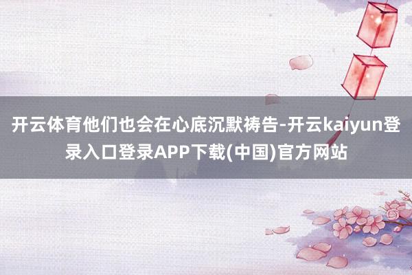 开云体育他们也会在心底沉默祷告-开云kaiyun登录入口登录APP下载(中国)官方网站