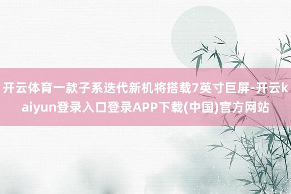 开云体育一款子系迭代新机将搭载7英寸巨屏-开云kaiyun登录入口登录APP下载(中国)官方网站