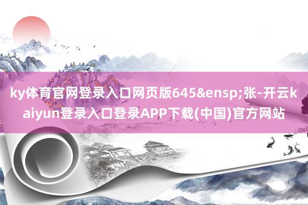 ky体育官网登录入口网页版645 张-开云kaiyun登录入口登录APP下载(中国)官方网站