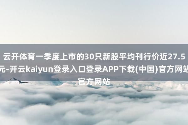 云开体育一季度上市的30只新股平均刊行价近27.5元-开云kaiyun登录入口登录APP下载(中国)官方网站