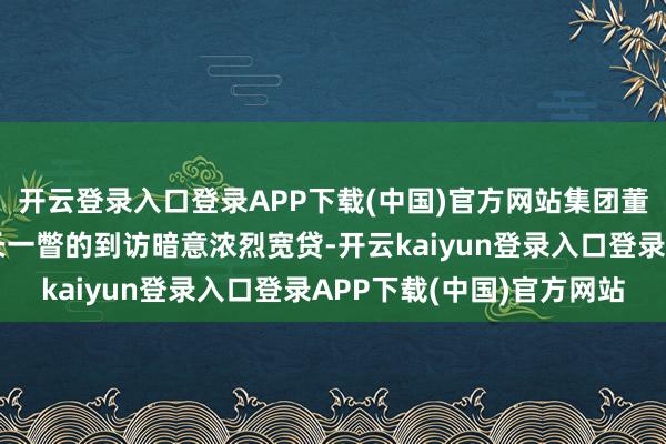 开云登录入口登录APP下载(中国)官方网站集团董事长关玉秀对字伟行长一瞥的到访暗意浓烈宽贷-开云kaiyun登录入口登录APP下载(中国)官方网站