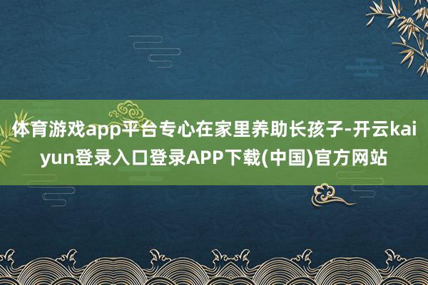 体育游戏app平台专心在家里养助长孩子-开云kaiyun登录入口登录APP下载(中国)官方网站