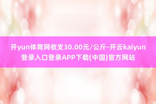 开yun体育网收支30.00元/公斤-开云kaiyun登录入口登录APP下载(中国)官方网站