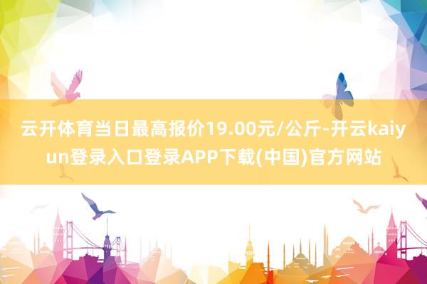 云开体育当日最高报价19.00元/公斤-开云kaiyun登录入口登录APP下载(中国)官方网站