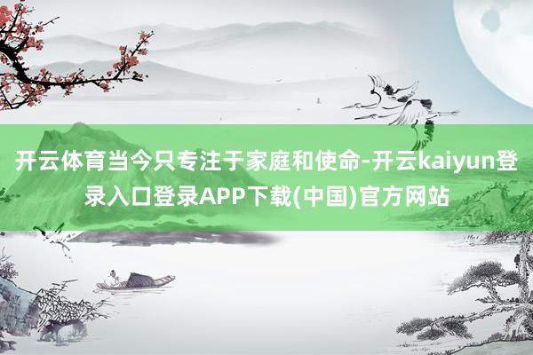 开云体育当今只专注于家庭和使命-开云kaiyun登录入口登录APP下载(中国)官方网站