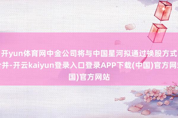 开yun体育网中金公司将与中国星河拟通过换股方式合并-开云kaiyun登录入口登录APP下载(中国)官方网站