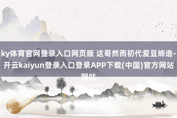 ky体育官网登录入口网页版 这哥然而初代爱豆缔造-开云kaiyun登录入口登录APP下载(中国)官方网站