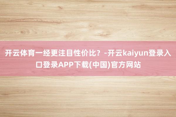 开云体育一经更注目性价比？-开云kaiyun登录入口登录APP下载(中国)官方网站