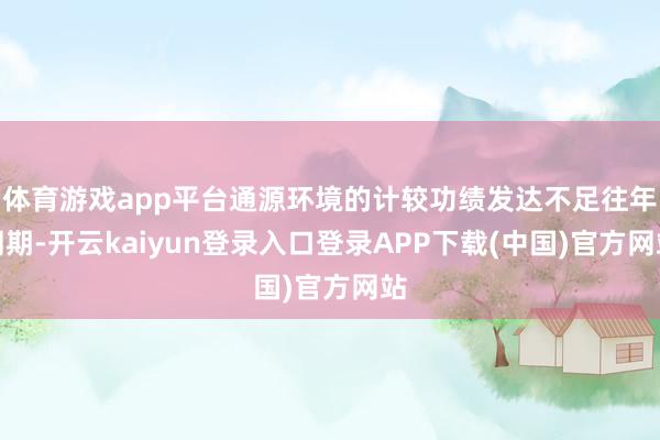 体育游戏app平台通源环境的计较功绩发达不足往年同期-开云kaiyun登录入口登录APP下载(中国)官方网站