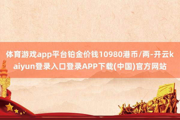 体育游戏app平台铂金价钱10980港币/两-开云kaiyun登录入口登录APP下载(中国)官方网站