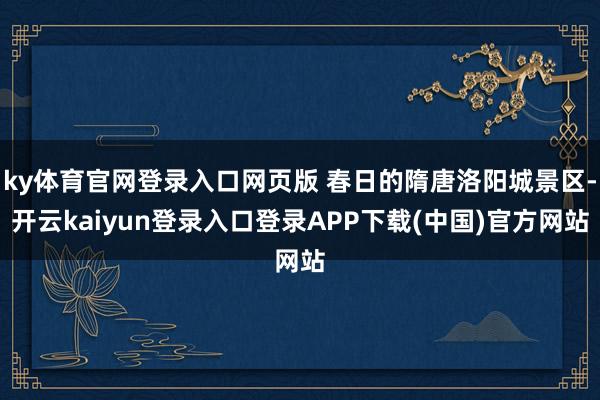 ky体育官网登录入口网页版 春日的隋唐洛阳城景区-开云kaiyun登录入口登录APP下载(中国)官方网站