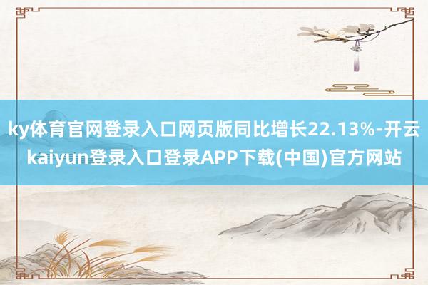 ky体育官网登录入口网页版同比增长22.13%-开云kaiyun登录入口登录APP下载(中国)官方网站