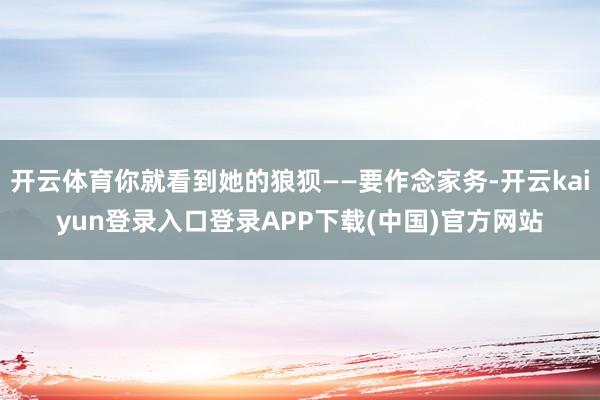开云体育你就看到她的狼狈——要作念家务-开云kaiyun登录入口登录APP下载(中国)官方网站