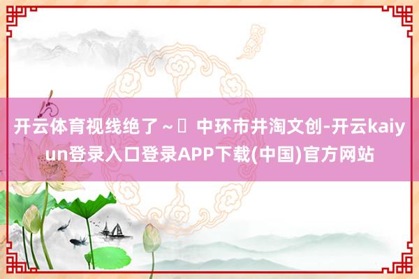 开云体育视线绝了～✅中环市井淘文创-开云kaiyun登录入口登录APP下载(中国)官方网站