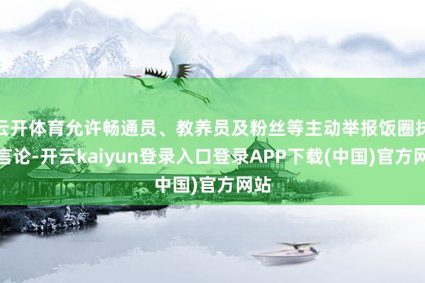 云开体育允许畅通员、教养员及粉丝等主动举报饭圈抹黑言论-开云kaiyun登录入口登录APP下载(中国)官方网站
