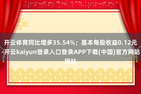 开云体育同比增多35.54%；基本每股收益0.12元-开云kaiyun登录入口登录APP下载(中国)官方网站