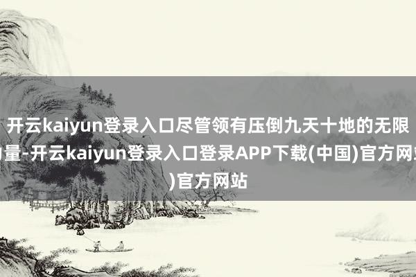 开云kaiyun登录入口尽管领有压倒九天十地的无限力量-开云kaiyun登录入口登录APP下载(中国)官方网站