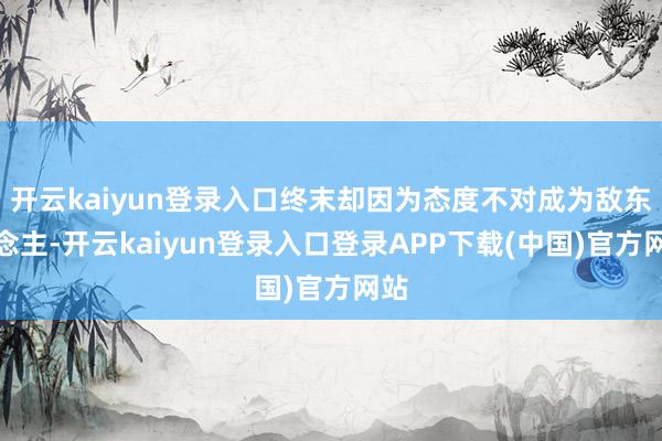 开云kaiyun登录入口终末却因为态度不对成为敌东说念主-开云kaiyun登录入口登录APP下载(中国)官方网站