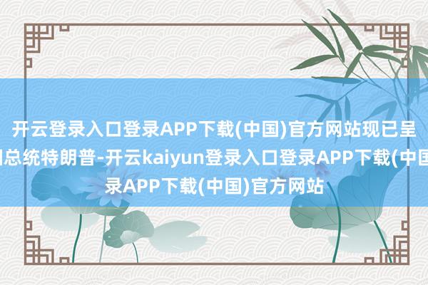 开云登录入口登录APP下载(中国)官方网站现已呈交好意思国总统特朗普-开云kaiyun登录入口登录APP下载(中国)官方网站