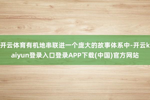 开云体育有机地串联进一个庞大的故事体系中-开云kaiyun登录入口登录APP下载(中国)官方网站