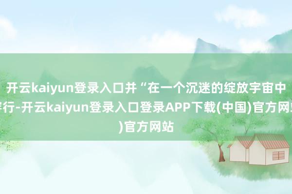 开云kaiyun登录入口并“在一个沉迷的绽放宇宙中穿行-开云kaiyun登录入口登录APP下载(中国)官方网站