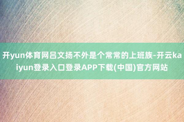 开yun体育网吕文扬不外是个常常的上班族-开云kaiyun登录入口登录APP下载(中国)官方网站